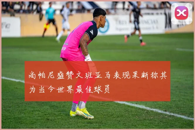 尚帕尼盛赞文班亚马表现果断称其为当今世界最佳球员