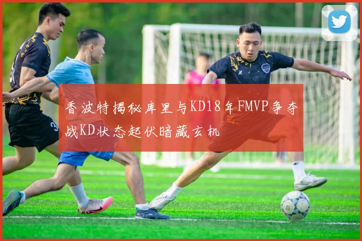 香波特揭秘库里与KD18年FMVP争夺战KD状态起伏暗藏玄机