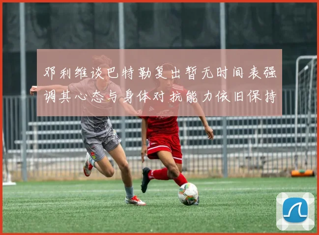 邓利维谈巴特勒复出暂无时间表强调其心态与身体对抗能力依旧保持