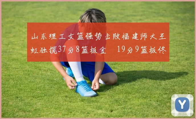 山东理工女篮强势击败福建师大王虹独揽37分8篮板金喆19分9篮板佟欣芷21分6篮板