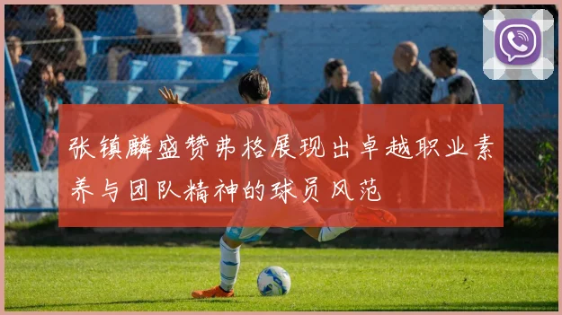 张镇麟盛赞弗格展现出卓越职业素养与团队精神的球员风范