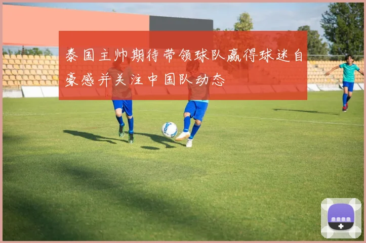 泰国主帅期待带领球队赢得球迷自豪感并关注中国队动态