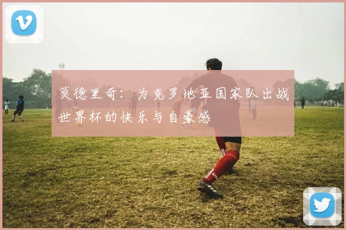 莫德里奇：为克罗地亚国家队出战世界杯的快乐与自豪感