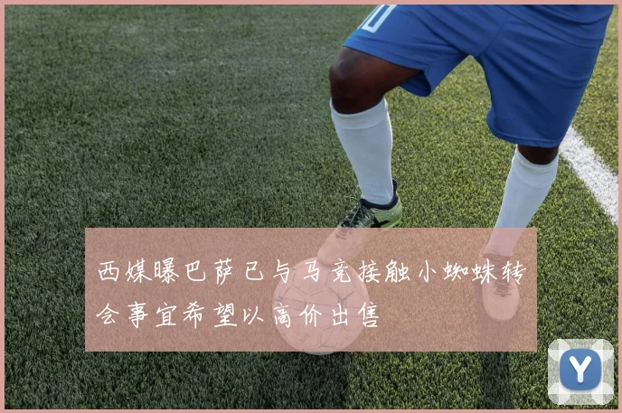 西媒曝巴萨已与马竞接触小蜘蛛转会事宜希望以高价出售