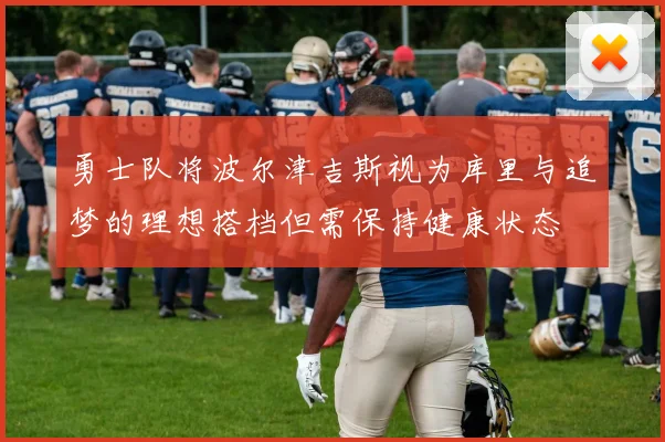 勇士队将波尔津吉斯视为库里与追梦的理想搭档但需保持健康状态