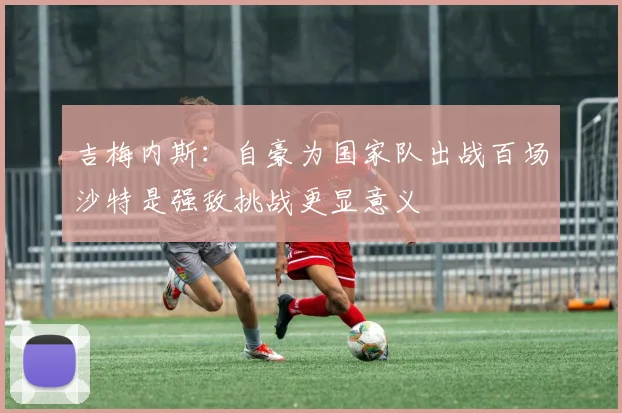 吉梅内斯：自豪为国家队出战百场沙特是强敌挑战更显意义