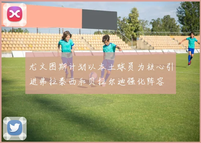 尤文图斯计划以本土球员为核心引进弗拉泰西和贝拉尔迪强化阵容