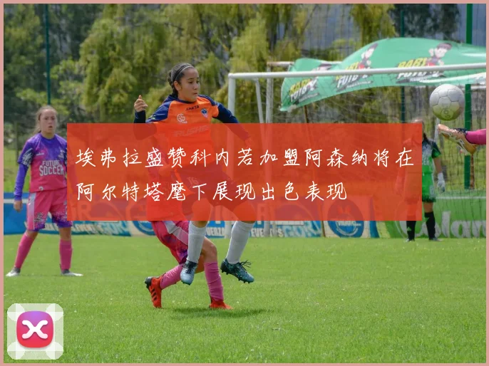 埃弗拉盛赞科内若加盟阿森纳将在阿尔特塔麾下展现出色表现