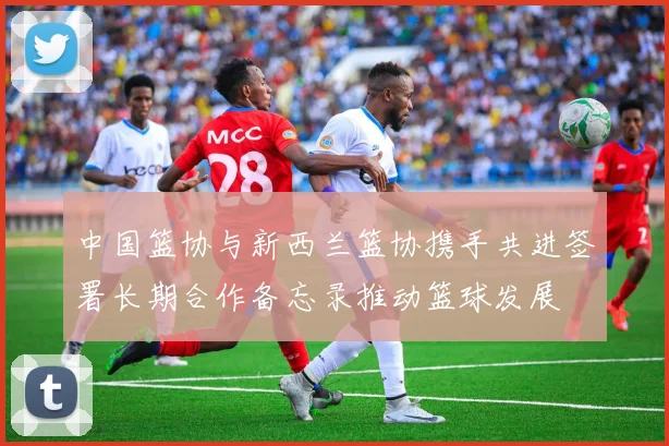 中国篮协与新西兰篮协携手共进签署长期合作备忘录推动篮球发展