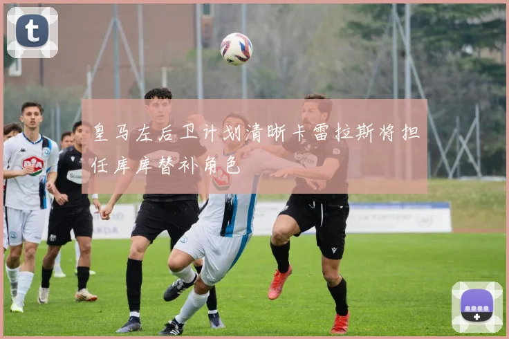 皇马左后卫计划清晰卡雷拉斯将担任库库替补角色