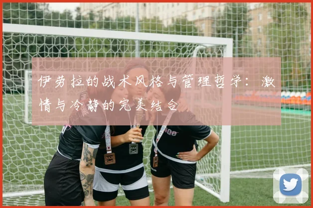 伊劳拉的战术风格与管理哲学：激情与冷静的完美结合