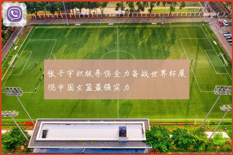 张子宇积极养伤全力备战世界杯展现中国女篮最强实力