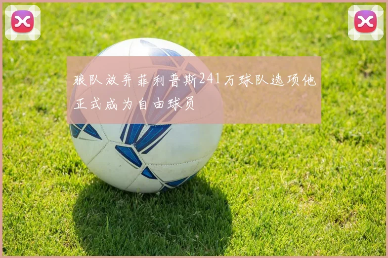 狼队放弃菲利普斯241万球队选项他正式成为自由球员
